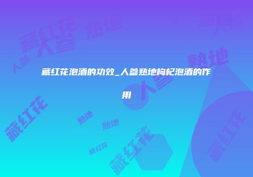 藏红花泡酒的功效_人参熟地枸杞泡酒的作用