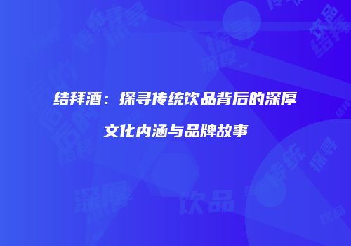 结拜酒：探寻传统饮品背后的深厚文化内涵与品牌故事