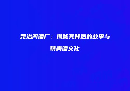 尧治河酒厂：揭秘其背后的故事与精美酒文化