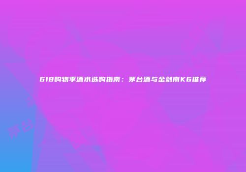 618购物季酒水选购指南：茅台酒与金剑南K6推荐