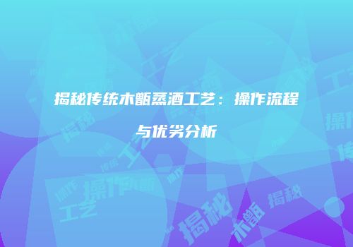 揭秘传统木甑蒸酒工艺：操作流程与优劣分析