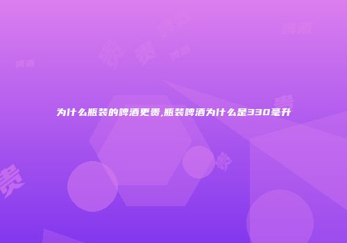 为什么瓶装的啤酒更贵,瓶装啤酒为什么是330毫升