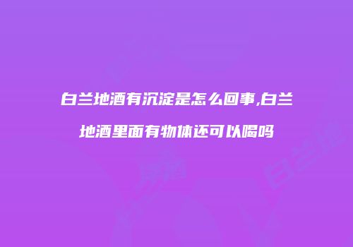 白兰地酒有沉淀是怎么回事,白兰地酒里面有物体还可以喝吗