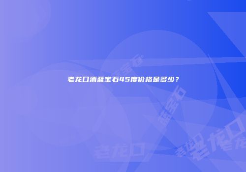 老龙口酒蓝宝石45度价格是多少？