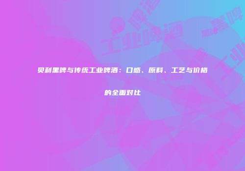 贝利黑啤与传统工业啤酒：口感、原料、工艺与价格的全面对比