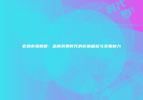 老酒市场回暖：品质消费时代的价值崛起与多重魅力