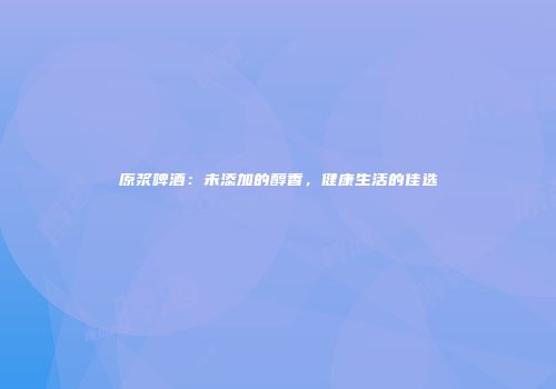 原浆啤酒：未添加的醇香，健康生活的佳选