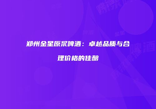 郑州金星原浆啤酒：卓越品质与合理价格的佳酿