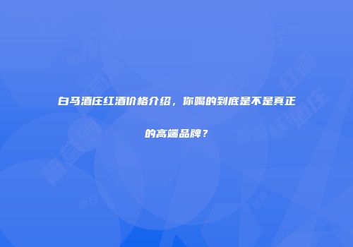 白马酒庄红酒价格介绍，你喝的到底是不是真正的高端品牌？