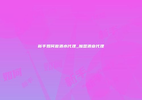 新手如何做酒水代理_加盟酒业代理