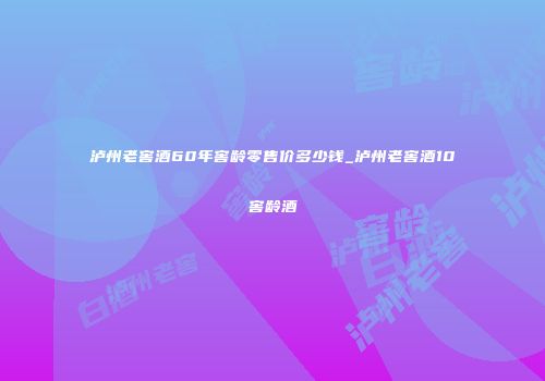 泸州老窖酒60年窖龄零售价多少钱_泸州老窖酒10窖龄酒