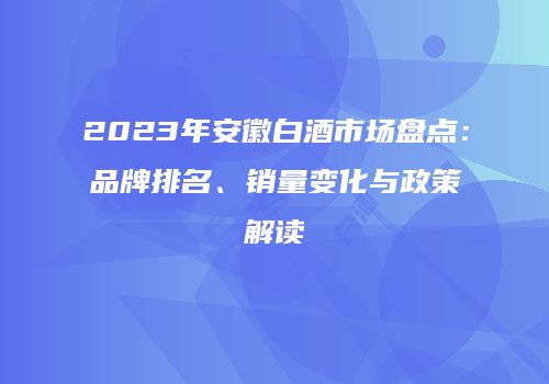2023年安徽白酒市场盘点：品牌排名、销量变化与政策解读