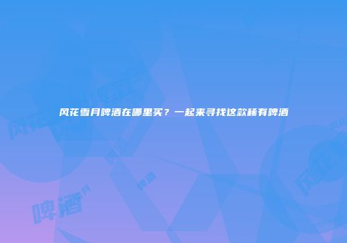 风花雪月啤酒在哪里买？一起来寻找这款稀有啤酒