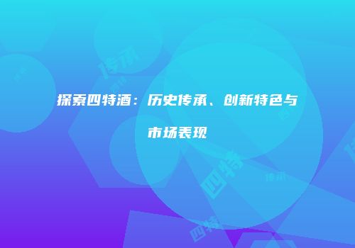 探索四特酒：历史传承、创新特色与市场表现