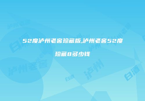 52度泸州老窖珍藏版,泸州老窖52度珍藏8多少钱