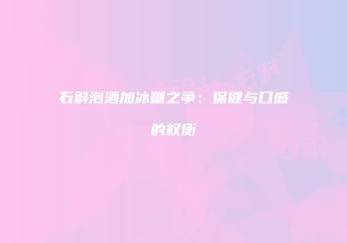 石斛泡酒加冰糖之争：保健与口感的权衡