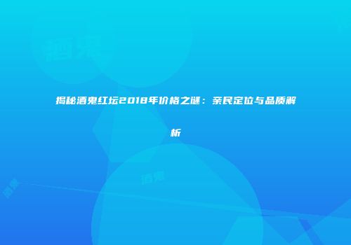 揭秘酒鬼红坛2018年价格之谜：亲民定位与品质解析