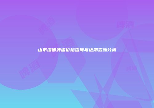 山东淄博啤酒价格查询与近期变动分析