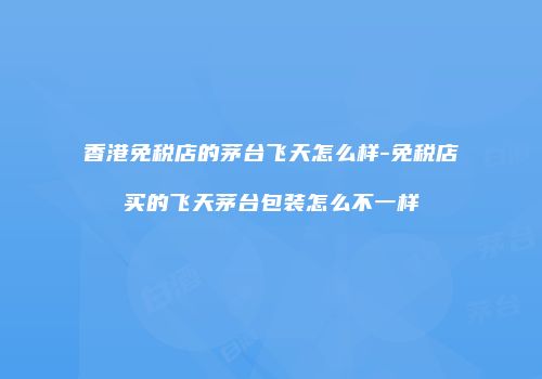 香港免税店的茅台飞天怎么样-免税店买的飞天茅台包装怎么不一样