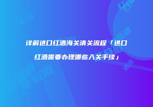 详解进口红酒海关清关流程「进口红酒需要办理哪些入关手续」