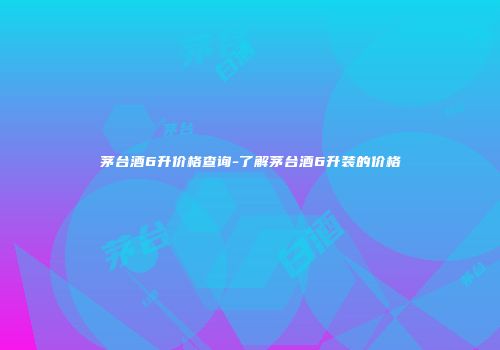 茅台酒6升价格查询-了解茅台酒6升装的价格