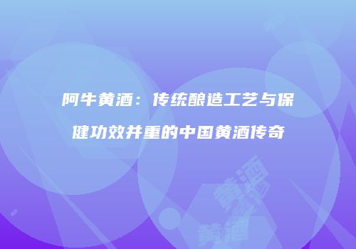 阿牛黄酒：传统酿造工艺与保健功效并重的中国黄酒传奇