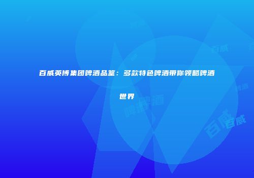 百威英博集团啤酒品鉴：多款特色啤酒带你领略啤酒世界