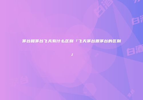 茅台和茅台飞天有什么区别「飞天茅台跟茅台的区别」