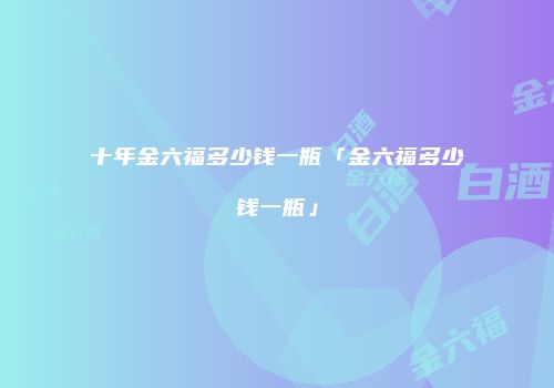 十年金六福多少钱一瓶「金六福多少钱一瓶」