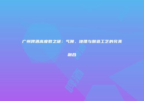 广州啤酒高度数之谜：气候、地理与酿造工艺的完美融合
