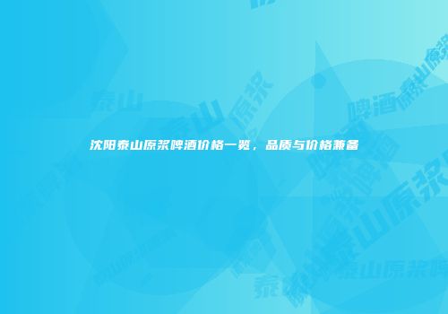 沈阳泰山原浆啤酒价格一览，品质与价格兼备