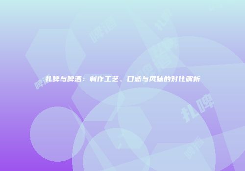 扎啤与啤酒：制作工艺、口感与风味的对比解析