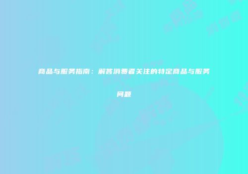 商品与服务指南：解答消费者关注的特定商品与服务问题