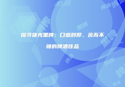 探寻捷克黑啤：口感醇厚，苦而不辣的啤酒佳品