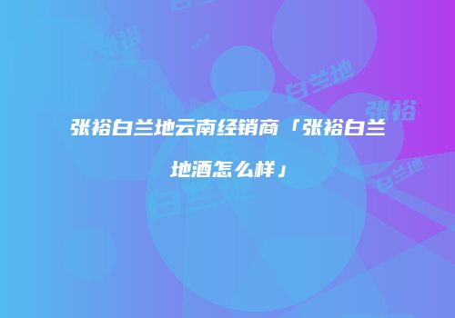 张裕白兰地云南经销商「张裕白兰地酒怎么样」
