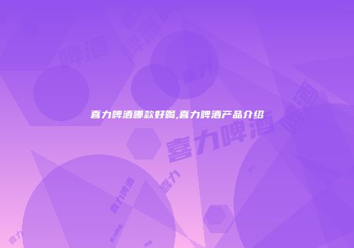 喜力啤酒哪款好喝,喜力啤酒产品介绍