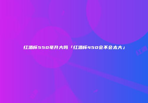 红酒杯550毫升大吗「红酒杯450会不会太大」