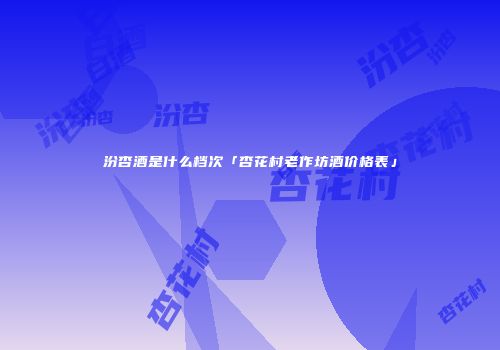 汾杏酒是什么档次「杏花村老作坊酒价格表」