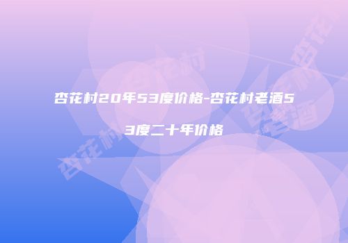 杏花村20年53度价格-杏花村老酒53度二十年价格