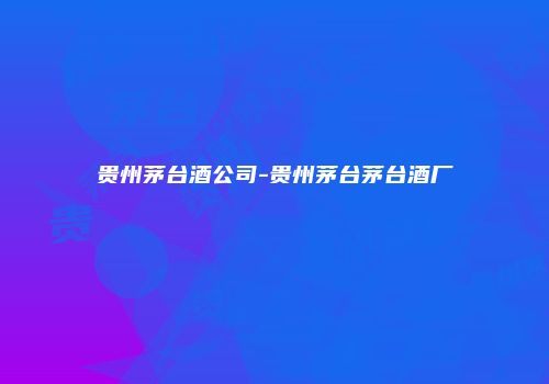 贵州茅台酒公司-贵州茅台茅台酒厂