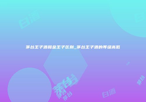 茅台王子酒和金王子区别_茅台王子酒的等级高低