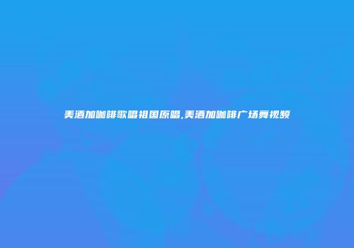 美酒加咖啡歌唱祖国原唱,美酒加咖啡广场舞视频