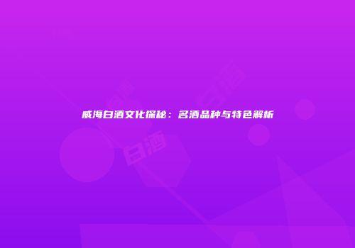 威海白酒文化探秘：名酒品种与特色解析