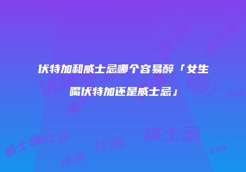 伏特加和威士忌哪个容易醉「女生喝伏特加还是威士忌」