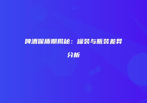 啤酒保质期揭秘：罐装与瓶装差异分析