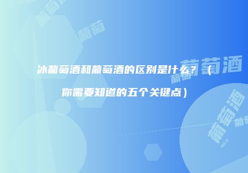 冰葡萄酒和葡萄酒的区别是什么？（你需要知道的五个关键点）