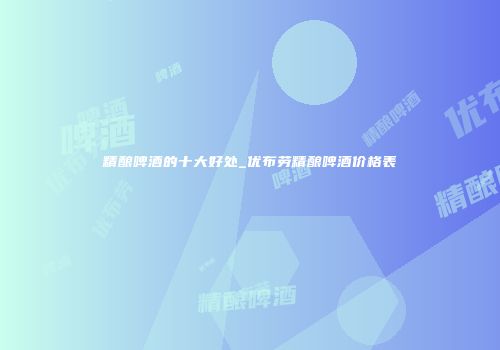 精酿啤酒的十大好处_优布劳精酿啤酒价格表