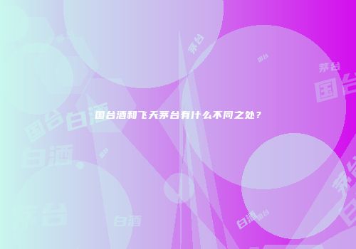 国台酒和飞天茅台有什么不同之处？