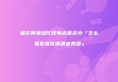 雪花啤酒总代理电话是多少「怎么联系雪花啤酒业务员」