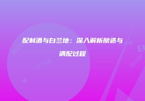 配制酒与白兰地：深入解析酿造与调配过程